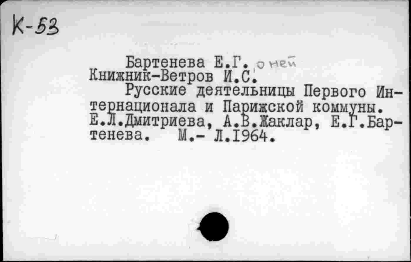 ﻿к-й
Бартенева Е.Г.
Книжник-Ветров И.С.
Русские деятельницы Первого Интернационала и Парижской коммуны. Е.Л.Дмитриева, А.В.Жаклар, Е.Г.Бартенева. М,- Л.1964.